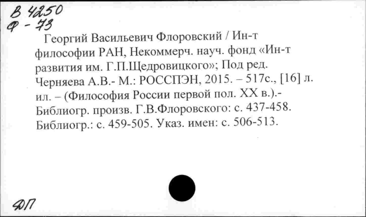 ﻿& МЯ
г? ~ УЗ
Георгий Васильевич Флоровский / Ин-т философии РАН, Некоммерч, науч, фонд «Ин-т развития им. Г.П.Щедровицкого»; Под ред.
Черняева А.В.- М.: РОССПЭН, 2015. -517с., [16] ил. - (Философия России первой пол. XX в.).-Библиогр. произв. Г.В.Флоровского: с. 437-458.
Библиогр.: с. 459-505. Указ, имен: с. 506-513.
4Л